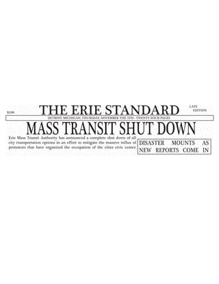 THE ERIE STANDARDDETROIT, MICHIGAN, THURSDAY, NOVEMBER THE 5TH - TWENTY-FOUR PAGES
LATE
EDITION
$2.00
MASS TRANSIT SHUT DOWNErie Mass Transit Authority has announced a complete shut down of all
city transportation options in an effort to mitigate the massive influx of
protestors that have organized the occupation of the cities civic center.
DISASTER MOUNTS AS
NEW REPORTS COME IN
 
