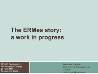 	The ERMes story:	a work in progress Galadriel Chilton University of Wisconsin – La Crosse chilton.gala@uwlax.edu MNIUG ConferenceNorthwestern CollegeSt Paul, MNOctober 20, 2009 