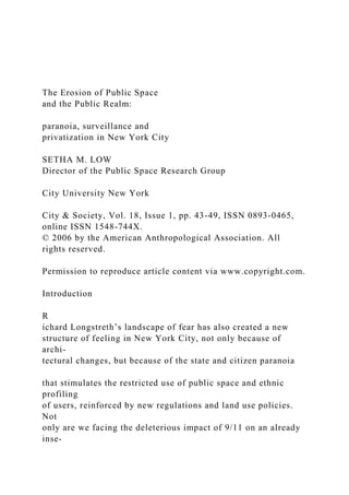 The Erosion of Public Space
and the Public Realm:
paranoia, surveillance and
privatization in New York City
SETHA M. LOW
Director of the Public Space Research Group
City University New York
City & Society, Vol. 18, Issue 1, pp. 43-49, ISSN 0893-0465,
online ISSN 1548-744X.
© 2006 by the American Anthropological Association. All
rights reserved.
Permission to reproduce article content via www.copyright.com.
Introduction
R
ichard Longstreth’s landscape of fear has also created a new
structure of feeling in New York City, not only because of
archi-
tectural changes, but because of the state and citizen paranoia
that stimulates the restricted use of public space and ethnic
profiling
of users, reinforced by new regulations and land use policies.
Not
only are we facing the deleterious impact of 9/11 on an already
inse-
 