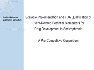 Scalable Implementation and FDA Qualification of
Event-Related Potential Biomarkers for
Drug Development in Schizophrenia
—
A Pre-Competitive Consortium
The ERP Biomarker
Qualification Consortium
 
