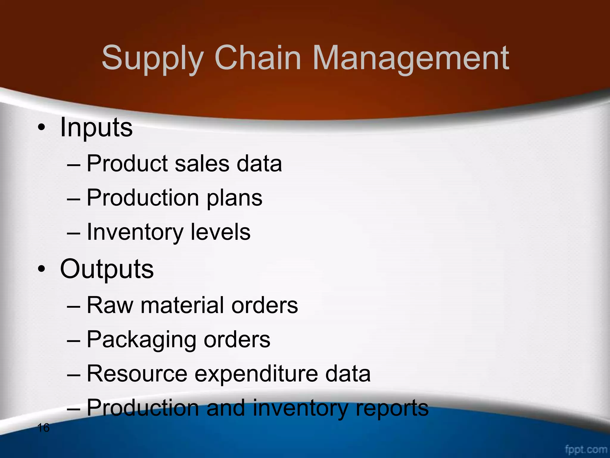 Supply Chain Management
• Inputs
     – Product sales data
     – Production plans
     – Inventory levels
• Outputs
     – Raw material orders
     – Packaging orders
     – Resource expenditure data
     – Production and inventory reports
16
 