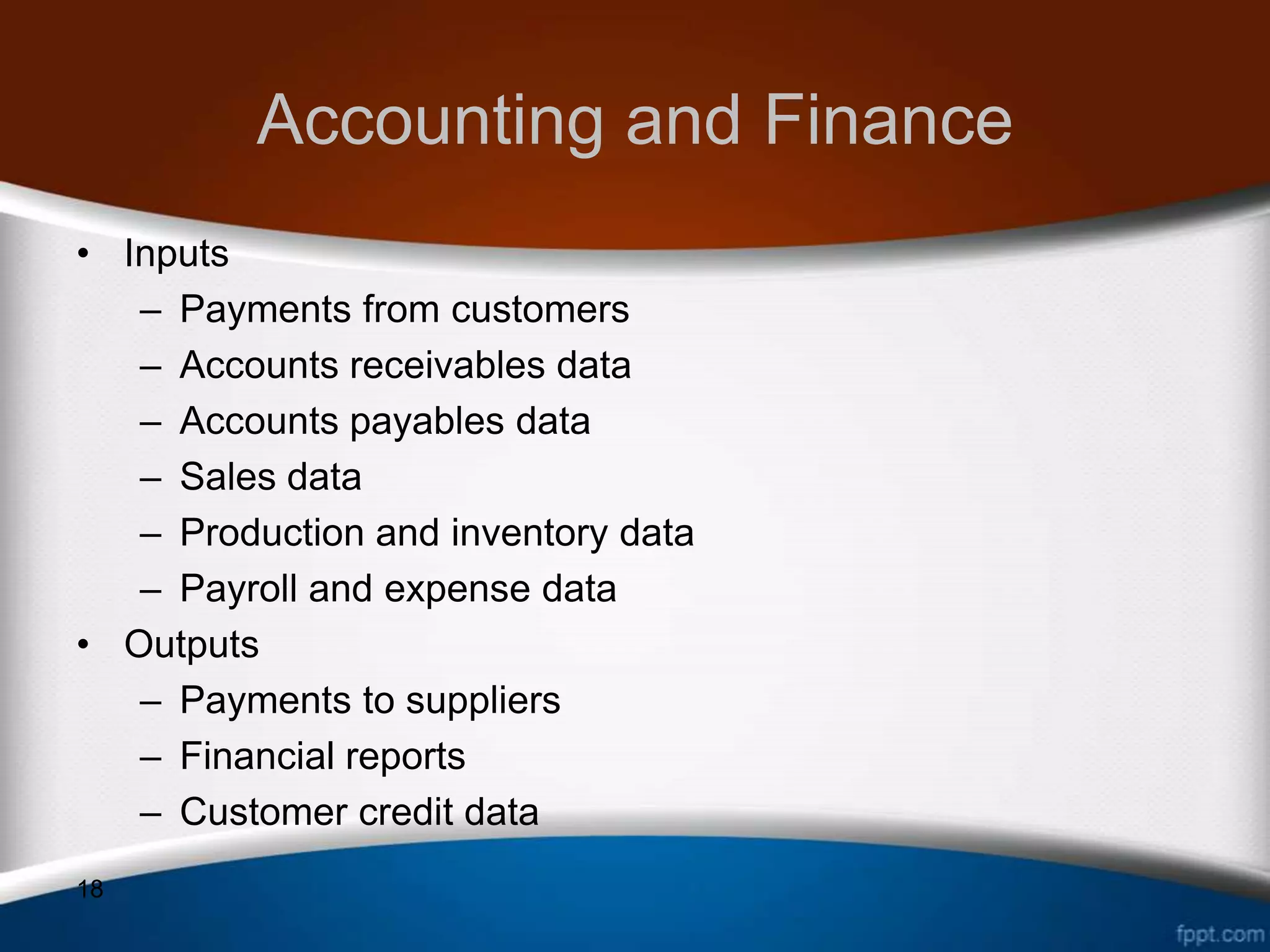 Accounting and Finance
• Inputs
   – Payments from customers
   – Accounts receivables data
   – Accounts payables data
   – Sales data
   – Production and inventory data
   – Payroll and expense data
• Outputs
   – Payments to suppliers
   – Financial reports
   – Customer credit data
18
 