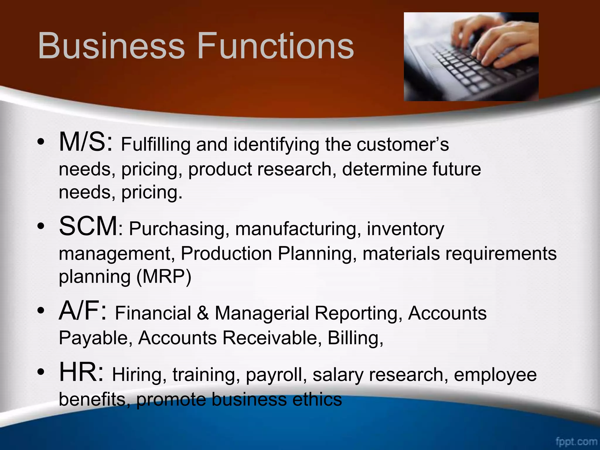 Business Functions

• M/S: Fulfilling and identifying the customer’s
  needs, pricing, product research, determine future
  needs, pricing.
• SCM: Purchasing, manufacturing, inventory
  management, Production Planning, materials requirements
  planning (MRP)
• A/F: Financial & Managerial Reporting, Accounts
  Payable, Accounts Receivable, Billing,
• HR: Hiring, training, payroll, salary research, employee
  benefits, promote business ethics
 