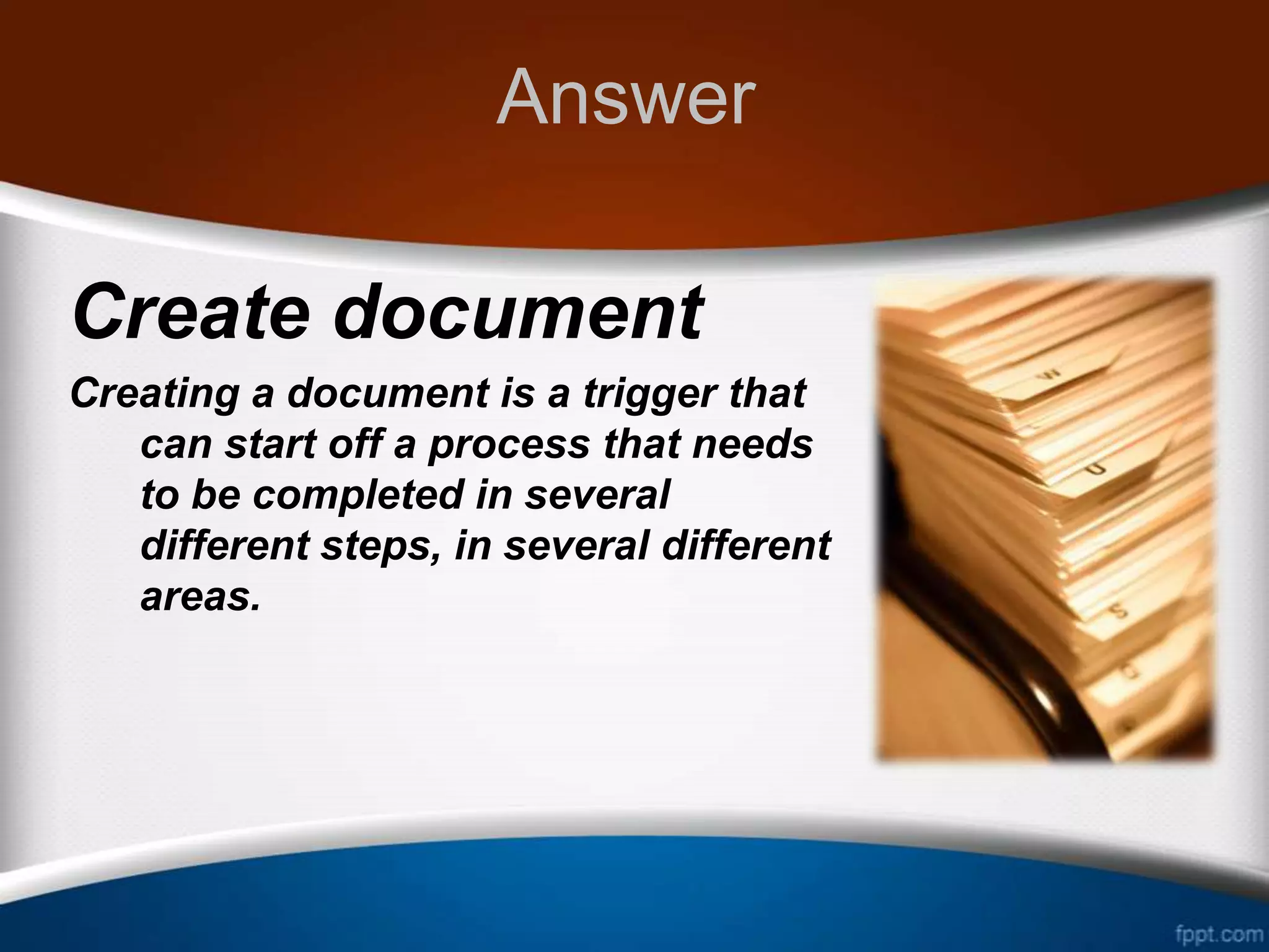 Answer

Create document
Creating a document is a trigger that
   can start off a process that needs
   to be completed in several
   different steps, in several different
   areas.
 