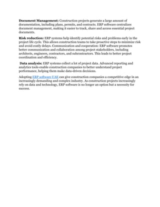 Document Management: Construction projects generate a large amount of
documentation, including plans, permits, and contracts. ERP software centralizes
document management, making it easier to track, share and access essential project
documents.
Risk reduction: ERP systems help identify potential risks and problems early in the
project life cycle. This allows construction teams to take proactive steps to minimize risk
and avoid costly delays. Communication and cooperation: ERP software promotes
better communication and collaboration among project stakeholders, including
architects, engineers, contractors, and subcontractors. This leads to better project
coordination and efficiency.
Data analysis: ERP systems collect a lot of project data. Advanced reporting and
analytics tools enable construction companies to better understand project
performance, helping them make data-driven decisions.
Adopting ERP software UAE can give construction companies a competitive edge in an
increasingly demanding and complex industry. As construction projects increasingly
rely on data and technology, ERP software is no longer an option but a necessity for
success.
 