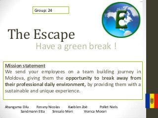 Group: 24




 The Escape
                 Have a green break !
Mission statement
We send your employees on a team building journey in
Moldova, giving them the opportunity to break away from
their professional daily environment, by providing them with a
sustainable and unique experience.

Ahangama Dilu Fonsny Nicolas     Kaeblen Zoë       Pollet Niels
       Sandmann Etta   Sinisalo Meri      Viorica Morari
 