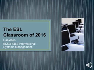 The ESL Classroom of 2016 Lisa Allen EDLD 5362 Informational Systems Management 