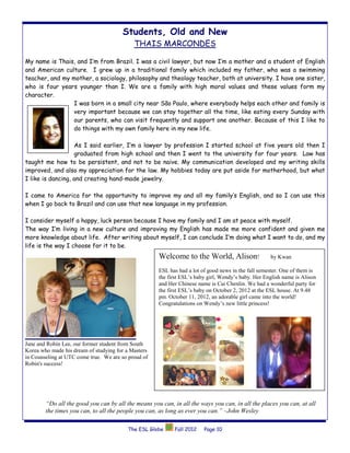 Students, Old and New
                                            THAIS MARCONDES

My name is Thais, and I’m from Brazil. I was a civil lawyer, but now I’m a mother and a student of English
and American culture. I grew up in a traditional family which included my father, who was a swimming
teacher, and my mother, a sociology, philosophy and theology teacher, both at university. I have one sister,
who is four years younger than I. We are a family with high moral values and these values form my
character.
                I was born in a small city near São Paulo, where everybody helps each other and family is
                very important because we can stay together all the time, like eating every Sunday with
                our parents, who can visit frequently and support one another. Because of this I like to
                do things with my own family here in my new life.

                   As I said earlier, I’m a lawyer by profession I started school at five years old then I
                   graduated from high school and then I went to the university for four years. Law has
taught me how to be persistent, and not to be naive. My communication developed and my writing skills
improved, and also my appreciation for the law. My hobbies today are put aside for motherhood, but what
I like is dancing, and creating hand-made jewelry.

I came to America for the opportunity to improve my and all my family’s English, and so I can use this
when I go back to Brazil and can use that new language in my profession.

I consider myself a happy, luck person because I have my family and I am at peace with myself.
The way I’m living in a new culture and improving my English has made me more confident and given me
more knowledge about life. After writing about myself, I can conclude I’m doing what I want to do, and my
life is the way I choose for it to be.
                                                     Welcome to the World, Alison!                  by Kwan

                                                     ESL has had a lot of good news in the fall semester. One of them is
                                                     the first ESL’s baby girl, Wendy’s baby. Her English name is Alison
                                                     and Her Chinese name is Cai Chenlin. We had a wonderful party for
                                                     the first ESL’s baby on October 2, 2012 at the ESL house. At 9.48
                                                     pm. October 11, 2012, an adorable girl came into the world!
                                                     Congratulations on Wendy’s new little princess!




Jane and Robin Lee, our former student from South
Korea who made his dream of studying for a Masters
in Counseling at UTC come true. We are so proud of
Robin's success!




        “Do all the good you can by all the means you can, in all the ways you can, in all the places you can, at all
        the times you can, to all the people you can, as long as ever you can.” –John Wesley

                                         The ESL Globe      Fall 2012   Page 10
 