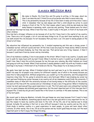 CLAUDIA MELISSA MAS
                     My name is Claudia. I’m from Peru and I’m going to writing, in this page, about me.
                     How I can describe me? I think I’m an active person who likes to move every day.
                     This is my personality because all my life I have been in many activities since I was a
                     child. I remember that my dad always said that a child should be active to avoid
                     staying in front of the TV. For that reason, when I was a child my dad made me take
                     many lessons in swimming, math, exercise and, painting. Those lessons were for short
periods but this kept me busy. When I had free time, I used to play in the park, in front of my house with
other children.
Peru has had a stronger influence on me because all of my life I have lived in the capital of my country,
Lima. There are a lot of people, a lot of cars and many things to do. If you don’t have anything to do, you
can walk around the city because it’s not necessary that you have a car. I’m used to seeing people on the
street at all times.

My education has influenced my personality too. I studied engineering and this was a strong career. I
remember we had difficult course and test. All the time I was very busy for these duties. When I started
to work and continued studying, my free time was less. That period was very tiring; however, I liked it
because I could learn from my career and my internship.

One of my hobbies is walking. I love to see people on the street. When I lived in my country, I usually went
out to walk for many hours with my best friend. When I started to work, I couldn’t go to walk because I
hadn’t time. Now I miss this activity because for me this was very relaxing. My other hobbies are travel
and going out with my friends. When I had vacations I usually planned a small trip with my friends or small
meetings in my house. I think most of my friends are like me. They always try to do many activities.

My goals, have kept me busy. When I finished school my next goal was to go to the university, and this
wasn’t too easy for all people in my country for different reasons, one of which is the money because you
need this to take preparation. Without preparation, you couldn’t go to the university, and this preparation
requires a long time. For me, going to university was a very hard goal. When I was studying my career my
next goal was finishing my career because in my country not all my classmates could finish the university. I
remember many of them left the university because of not having money or the difficulty of the courses.
We were all the time with the courses and our internships. It was a very tiring period. When I finished my
career my next goal was getting a good experience in a job. The first years were very exhausting I worked
a lot in a good company and obtained good experience, but the most important part of this time was that I
enjoyed this. I loved my old job and I would like in the future to continue in the same business. This is one
of my next goals.

My recent goal is doing my Masters. Actually this goal keeps me very busy because first I need to learn
English to take the Masters. Something special about me is my last goal which is very important for me. It
was the reason to leave my country and move to the USA. All my life, one of my desires was to study
abroad. Actually I’m working in that but is very difficult because I miss my country and my life, but I
think study in another country is a good experience to meet people, to grow and learn about other
cultures. In other words, this is me, I’m an active person and my recent goals keep me busy, but the most
important point is that I enjoy the things I’m doing.

                                     The ESL Globe    Fall 2012   Page 11
 