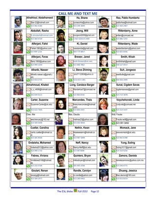 CALL ME AND TEXT ME
Alhathlool, Abdalhameed                            Ha, Shane                        Rea, Pablo Humberto
    Star-22@hotmail.com                         yunseunha@yahoo.com                 pablorhea@hotmail.com
    615 481 6186                                423 290 3846                        423 464 2487

    Abdullah, Rasha                                Jeong, Will                        Rittenberry, Anne
    R-almubark@hotmail.com                      joungwooil2000@gmail.com            aritten@comcast.net
    423 364 4720                                1+82+102619 1904                    423 886 5243

     Alferjani, Fahd                                Ki, Daniel                        Rittenberry, Wade
    Ffahel-1993@yahoo.com                       naradanida@gmail.com                waderittenberry@yahoo.com
    423 999 1218                                404 775 8857                        423 825 6546

     Alferjani, Feras                            Brewer, Jared                           Smith, Khiah
    ffahd.1993@yahoo.com                        Keith-Brewer@utc.edu                smithkhiah@gmail.com
    423 999 1039                                423 488 7862                        540 227 0557

     Alharbi, Nasser                         Li, Steve Zhiming                          Suh, Jongwoo
    Alharbi.nasser.a@gmail.c                    Izm271122839@yahoo.cn               seedbulls@gmail.com
    om
    423 653 2735                                423) 653-1381                       404 834 1999

Almahmoud, Khaled                         Long, Candace Barger                      Sunal, Cigdem Savas
    k_s_m606@hotmail.com                        Wanderlust7@comcast.ne              cigdemsavass@gmail.com
                                                t
    202 644 0115                                423 906 6556                        423 715 3078

    Carter, Suzanne                          Marcondes, Thais                       Voychehovski, Linda
    Suzanne-Carter@utc.edu                      thaiscmarcondes@hotmail             Lindy-ski@comcast.net
                                                .com
    423 622-7645                                423 838 1443                        423 314 3197

Chen, Wei                                Mas, Claudia                          Woll, Frauke

    weichencary@163.net                         melmas23@yahoo.com                  Frauke.woll@gmail.com
    423 584 5698                                423 303 9830                        423 991 9492
    Cuellar, Carolina                            Nethin, Kwan                           Womack, Jane
    carito.cuellar@hotmail.co                   kkaawwaann@hotmail.co               jane-womack@utc.edu
    m                                           m
    423 305 8506                                423 987 5898                        423 842 6788

  Endaisha, Mohamed                               Neff, Nancy                            Yung, Suting
    Indesha2012@yahoo.com                       Nancy-Neff@utc.edu                  Suting1017@gmail.com
    423 999 1710                                423 9875898                         423 310 4256

    Febres, Viviana                             Quintero, Bryan                        Zamora, Daniela
    Vivifebres0106@hotmail.                     millosbryan@hotmail.com             danielazamorac@yahoo.com.mx
    es
    423 255 5704                                305 905 4708                        423 244 4775

     Goulart, Renan                             Randle, Carolyn                        Zhuang, Jessica
    renanjg@hotmail.com                         cv.randle@yahoo.com                 Biao.demon@163.com
    423 584 2977                                423 280 0402                        423 653 8319




                                The ESL Globe        Fall 2012       Page 12
 