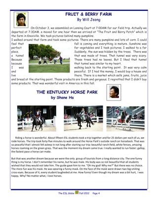 FRUIT & BERRY FARM
                                                          By Will Jeong

              On October 3, we assembled on Lansing Court at 7:00AM for our field trip. Actually we
departed at 7:30AM. e moved for one hour then we arrived at “The Fruit and Berry Patch” which is
the farm in Knoxville. We took pictures behind many pumpkins.
I walked around that farm and took some pictures. There are many pumpkins and lots of corn. I could
feel that                                      fall is coming and everything is mature. Sunshine was
perfect                                        for vegetables and I took pictures. I walked to a far
place.                                         Suddenly, the sun was hidden by the trees. There was
a tunnel                                       that was made of trees. That tunnel was very scary.
Because                                        Those trees had no leaves. But I liked that tunnel
because                                        that tunnel was similar to my heart.
I      was                                     walking back to the starting point. It was very calm
and                                            peaceful. If I had the money, I would buy a house and
live                                           there. There is a market which sells jams, fruits, juice
and bread at the starting point. Those products are fresh and gorgeous. I regretted that I didn’t buy
some products. That was wonderful visit in America in this fall.


                      THE KENTUCKY HORSE PARK
                                   by Shane Ha




   Riding a horse is wonderful. About fifteen ESL students took a trip together and for 25 dollars per each of us, we
rode horses. The trip took forty-five minutes to walk around the Horse Park’s outside ranch on horseback. That was
so peaceful that I almost fell asleep in not long after starting our trip: beautiful ranch field, white fences, amazing
horses roaming on the green grass. That was the moment my dream came true. I really wanted to run faster: gallop,
the fastest pace a horse can make.

But that was another dream because we were the only group of tourists from a long distance city. The one funny
thing is my horse. I don’t remember his name, but he was male. His body was so not beautiful that all students
wished that they would not take him. The guide gave him to me. “Oh my god! Why me?” But there was no choice.
The more fun was his mask. He was wearing a funny mask. On the face of the mask were drawn two big smiling
cross-eyes. Because of it, every student laugheded at me. How funny! Even though my dream was a bit hurt, I was
happy. Why? No matter what, I love horses.




                                         The ESL Globe      Fall 2012   Page 4
 