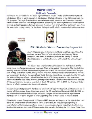 MOVIE NIGHT
                                      By Braulio Ferrando
                  th
September the 14 2012 was the movie night at the ESL House. I had a great time that night not
only because I love to watch movies but also because I talked with some of my old friends from the
ESL program. That night I realized that even when everybody around us was from other countries,
other cultures, we all had some things in common. Everybody was watching the movie, which is called
Invictus, and eating popcorn. For just a moment it seemed that all of us in that parking lot were from
the same culture doing exactly the like to do that again and I totally recommend attending next time.




                               ESL Students Watch Invictus by Jongwoo Suh
                           About 20 people came to the movie night and we all had a good time.The
                           movie we saw was “Invictus” which is a Latin word meaning “Never
                           defeated”. The theme of the movie involves the history of Nelson
                           Mandela’s desire to unite South Africa with help of the national rugby
                           team.

                            The movie’s main actors are Morgan Freeman and Matt Damon. In the
movie, these two famous actors were very good. Their acting was very impressive. The film tells the
inspiring true story of how Nelson Mandela joined forces with the captain of South Africa's rugby
team to help unite their country. Newly elected President Mandela knows his nation remains racially
and economically divided in the wake of apartheid. Believing he can bring his people together through
the universal language of sport, Mandela rallies South Africa's rugby team as they make their
historic run to the 1995 Rugby World Cup Championship match. Nelson Rolihlahla Mandela is a South
African politician who served as president of South Africa from 1994 to 1999, the first ever to be
elected in a fully representative democratic election.

Before being elected president, Mandela was a militant anti-apartheid activist, and the leader and co-
founder of Umkhontowe Sizwe, the armed wing of the African National Congress (ANC). In 1962 he
was arrested and convicted of sabotage and other charges, and sentenced to life imprisonment.
Mandela went on to serve 27 years in prison, spending many of these years on Robben Island.

Following his release from prison on 11 February 1990, Mandela led his party in the negotiations that
led to the establishment of democracy in 1994. As president, he frequently gave priority to
reconciliation, while introducing policies aimed at combating poverty and inequality in South Africa.
Mandela has received more than 250 awards over four decades, including the 1993 Nobel Peace Prize.


                                   The ESL Globe   Fall 2012   Page 5
 