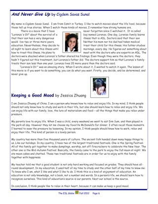 And Never Give Up by Cigdem Savas Sunal

My name is Cigdem Savas Sunal. I am from Izmit in Turkey. I like to watch movies about the life lived, because
those tell us true stories. When I watch these kinds of movies, I remember how strong humans are.
         There is a movie that I have                       never forgotten since I watched it. It is called
“Lorenzo's Oil" about the survival of a                     boy named Lorenzo. One day, Lorenzo family learns
that their son has a very dangerous                         illness that is ADL. Doctors said that their son
would live two or three more years.                         Neither his mom nor his dad had taken medical
education. Nevertheless, they decide to                     treat their child for this illness. His father studies
all night to learn about this illness until                 mornings, every day. He figures out something about
how to treat this illness. He plans to                      meet with the doctors who are experts on ADL. The
doctors were shocked when Lorenzo's father shared his findings. Even though they were the doctors, they
hadn't figured out this treatment, but Lorenzo’s father did. The doctors support him so that Lorenzo's family
treats their son less than one year. Lorenzo lives 20 more years than the doctors said.
        “Lorenzo’s Oil " was an amazing story. When I wrote about it, I wanted to watch it again. The lesson of
this movie is if you want to do something, you can do what you want. Firstly, you decide, and be determined, and
never give up.




Keeping a Good Mood by Jessica Zhuang
I am Jessica Zhuang of China. I am a person who knows how to relax and enjoy life. In my mind, I think people
should not only know how to study and work in their life, but also should learn how to relax and enjoy life. We
can enjoy life with our family, love, the lure of materialism and food---all the things that make you relax under
pressure.

My parents love to enjoy life. When I was a child, every weekend we went to eat Dim Sum, and then played in
the park all day. However they let me choose my favorite McDonald’s for dinner. I often recall those moments.
I learned to ease the pressure by loosening. In my opinion, I think people should know how to work, relax and
enjoy their life. This kind of person is a lovely person.

My country has more than five thousand years of culture. The ancient folk handed down many happy things to
us. Like our holidays. In my country, I have two of the largest traditional festivals. One is the Spring Festival.
All of the family got together to make dumplings, worship, set off firecrackers to celebrate the New Year. The
other one is the Mid-Autumn Festival. Basically, the family came to the park to enjoy the full moon at night. We
ate moon cakes and chatted. These two traditional festivals are in order for us to enjoy with the family
together with happiness.

My teacher told me that a good student is not only hard working and focused on grades. They should have all-
round development. In my education, I used half of my time to study and the other half of my time to know me:
To know who I am, what I like and what I like to do. I think this is a kind of enjoyment of education. An
education is not only knowledge, not a book, not a number and words. In a person’s life, we should learn how to
recognize ourselves. This kind of education’s source is our parents. Next our school is the source.

In conclusion, I think people like to relax in their heart, because it can make us keep a good mood.

                                       The ESL Globe     Fall 2012   Page 6
 