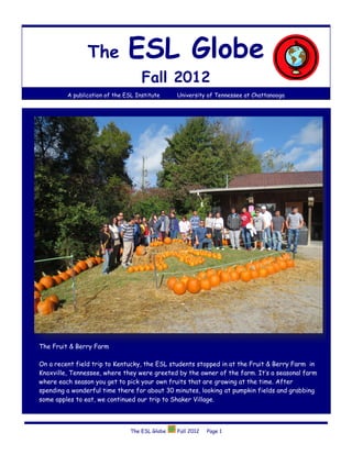 The            ESL Globe
                                    Fall 2012
         A publication of the ESL Institute     University of Tennessee at Chattanooga




The Fruit & Berry Farm

On a recent field trip to Kentucky, the ESL students stopped in at the Fruit & Berry Farm in
Knoxville, Tennessee, where they were greeted by the owner of the farm. It’s a seasonal farm
where each season you get to pick your own fruits that are growing at the time. After
spending a wonderful time there for about 30 minutes, looking at pumpkin fields and grabbing
some apples to eat, we continued our trip to Shaker Village.



                                The ESL Globe   Fall 2012   Page 1
 