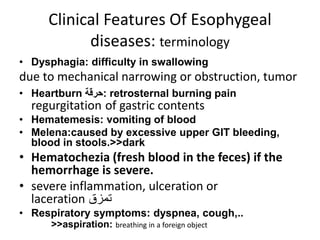 Clinical Features Of Esophygeal
diseases: terminology
• Dysphagia: difficulty in swallowing
due to mechanical narrowing or obstruction, tumor
• Heartburn ‫:حرقة‬ retrosternal burning pain
regurgitation of gastric contents
• Hematemesis: vomiting of blood
• Melena:caused by excessive upper GIT bleeding,
blood in stools.>>dark
• Hematochezia (fresh blood in the feces) if the
hemorrhage is severe.
• severe inflammation, ulceration or
laceration ‫تمزق‬
• Respiratory symptoms: dyspnea, cough,..
>>aspiration: breathing in a foreign object
 