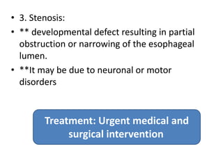 • 3. Stenosis:
• ** developmental defect resulting in partial
obstruction or narrowing of the esophageal
lumen.
• **It may be due to neuronal or motor
disorders
Treatment: Urgent medical and
surgical intervention
 