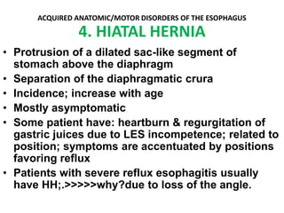 ACQUIRED ANATOMIC/MOTOR DISORDERS OF THE ESOPHAGUS
4. HIATAL HERNIA
• Protrusion of a dilated sac-like segment of
stomach above the diaphragm
• Separation of the diaphragmatic crura
• Incidence; increase with age
• Mostly asymptomatic
• Some patient have: heartburn & regurgitation of
gastric juices due to LES incompetence; related to
position; symptoms are accentuated by positions
favoring reflux
• Patients with severe reflux esophagitis usually
have HH;.>>>>>why?due to loss of the angle.
 