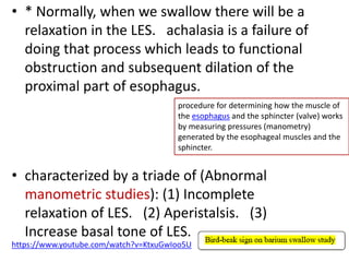 • * Normally, when we swallow there will be a
relaxation in the LES. achalasia is a failure of
doing that process which leads to functional
obstruction and subsequent dilation of the
proximal part of esophagus.
• characterized by a triade of (Abnormal
manometric studies): (1) Incomplete
relaxation of LES. (2) Aperistalsis. (3)
Increase basal tone of LES.
https://www.youtube.com/watch?v=KtxuGwIoo5U
procedure for determining how the muscle of
the esophagus and the sphincter (valve) works
by measuring pressures (manometry)
generated by the esophageal muscles and the
sphincter.
 