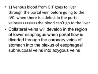 • 1) Venous blood from GIT goes to liver
through the portal vein before going to the
IVC. when there is a defect in the portal
vein>>>>>>>>>>the blood can’t go to the liver
• Collateral veins will develop in the region
of lower esophagus when portal flow is
diverted through the coronary veins of
stomach into the plexus of esophageal
submucosal veins into azygous veins
 