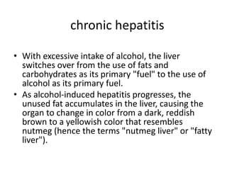 • With excessive intake of alcohol, the liver
switches over from the use of fats and
carbohydrates as its primary "fuel" to the use of
alcohol as its primary fuel.
• As alcohol-induced hepatitis progresses, the
unused fat accumulates in the liver, causing the
organ to change in color from a dark, reddish
brown to a yellowish color that resembles
nutmeg (hence the terms "nutmeg liver" or "fatty
liver").
chronic hepatitis
 