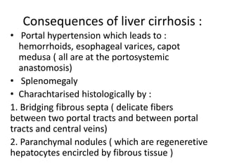 Consequences of liver cirrhosis :
• Portal hypertension which leads to :
hemorrhoids, esophageal varices, capot
medusa ( all are at the portosystemic
anastomosis)
• Splenomegaly
• Charachtarised histologically by :
1. Bridging fibrous septa ( delicate fibers
between two portal tracts and between portal
tracts and central veins)
2. Paranchymal nodules ( which are regeneretive
hepatocytes encircled by fibrous tissue )
 