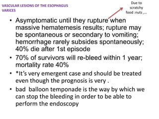 Due to
scratchy
food :nuts ,…
• Asymptomatic until they rupture when
massive hematemesis results; rupture may
be spontaneous or secondary to vomiting;
hemorrhage rarely subsides spontaneously;
40% die after 1st episode
• 70% of survivors will re-bleed within 1 year;
mortality rate 40%
• *It’s very emergent case and should be treated
even though the prognosis is very .
• bad balloon temponade is the way by which we
can stop the bleeding in order to be able to
perform the endoscopy
VASCULAR LESIONS OF THE ESOPHAGUS
VARICES
 