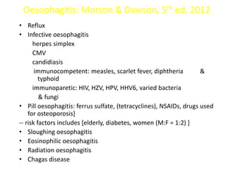 Oesophagitis: Morson & Dawson, 5th ed, 2012
• Reflux
• Infective oesophagitis
herpes simplex
CMV
candidiasis
immunocompetent: measles, scarlet fever, diphtheria &
typhoid
immunoparetic: HIV, HZV, HPV, HHV6, varied bacteria
& fungi
• Pill oesophagitis: ferrus sulfate, (tetracyclines), NSAIDs, drugs used
for osteoporosis]
-- risk factors includes [elderly, diabetes, women (M:F = 1:2) ]
• Sloughing oesophagitis
• Eosinophilic oesophagitis
• Radiation oesophagitis
• Chagas disease
 