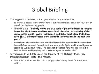 Global	
  Brieﬁng	
  
•  ECB	
  begins	
  discussions	
  on	
  European	
  bank	
  recapitalizaCon.	
  	
  
–  Bank	
  stress	
  tests	
  next	
  year	
  may	
  reveal	
  substanCal	
  losses	
  presently	
  kept	
  out	
  of	
  
view	
  from	
  the	
  invesCng	
  public.	
  	
  
–  The	
  IMF	
  states:	
  “Nobody	
  knows	
  the	
  true	
  scale	
  of	
  poten6al	
  losses	
  at	
  Europe's	
  
banks,	
  but	
  the	
  Interna6onal	
  Monetary	
  Fund	
  hinted	
  at	
  the	
  enormity	
  of	
  the	
  
problem	
  this	
  month,	
  saying	
  that	
  Spanish	
  and	
  Italian	
  banks	
  face	
  230	
  billion	
  
euros	
  ($310	
  billion)	
  of	
  losses	
  alone	
  on	
  credit	
  to	
  companies	
  in	
  the	
  next	
  two	
  
years.”	
  
–  Depositors,	
  share	
  holders	
  and	
  bond	
  holders	
  will	
  be	
  expected	
  to	
  bare	
  the	
  ﬁrst	
  
losses	
  if	
  Germany	
  and	
  Finland	
  get	
  their	
  way,	
  while	
  Spain	
  and	
  Italy	
  will	
  push	
  for	
  
access	
  to	
  ECB	
  bailout	
  funds.	
  The	
  quesCon	
  becomes	
  how	
  will	
  the	
  losses	
  be	
  
broken	
  down	
  and	
  how	
  long	
  will	
  it	
  take	
  to	
  agree	
  on	
  such	
  a	
  plan?	
  	
  

•  German	
  courts	
  will	
  determine	
  the	
  legality	
  of	
  the	
  Outright	
  Monetary	
  
TransacCons	
  (OMT)	
  later	
  this	
  month.	
  	
  
–  This	
  policy	
  tool	
  allows	
  the	
  ECB	
  to	
  suppress	
  borrowing	
  costs	
  for	
  European	
  
naCons.	
  	
  
Nariman	
  Point,	
  LLC	
  

3	
  

 