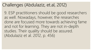 Challenges (Abdulaziz, et.al, 2012)
9. ESP practitioners should be good researchers
as well. Nowadays, however, the researches
done are focused more towards achieving fame
and not for learning. They are not in-depth
studies. Their quality should be assured.
(Abdulaziz et al. 2012, p. 456)
 
