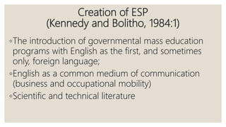Creation of ESP
(Kennedy and Bolitho, 1984:1)
◦The introduction of governmental mass education
programs with English as the first, and sometimes
only, foreign language;
◦English as a common medium of communication
(business and occupational mobility)
◦Scientific and technical literature
 