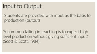 Input to Output
◦Students are provided with input as the basis for
production (output)
“A common failing in teaching is to expect high
level production without giving sufficient input.”
(Scott & Scott, 1984).
 