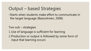 Output – based Strategies
◦Starts when students make effort to communicate in
the target language (Basturkmen, 2006)
Two sub – strategies
1.Use of language is sufficient for learning
2.Production or output is followed by some form of
input that learning occurs
 