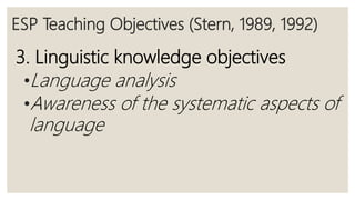 ESP Teaching Objectives (Stern, 1989, 1992)
3. Linguistic knowledge objectives
•Language analysis
•Awareness of the systematic aspects of
language
 