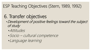 ESP Teaching Objectives (Stern, 1989, 1992)
6. Transfer objectives
•Development of positive feelings toward the subject
of study
•Attitudes
•Socio – cultural competence
•Language learning
 