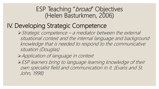 ESP Teaching “broad” Objectives
(Helen Basturkmen, 2006)
IV. Developing Strategic Competence
Strategic competence – a mediator between the external
situational context and the internal language and background
knowledge that is needed to respond to the communicative
situation (Douglas)
Application of language in context
ESP learners bring to language learning knowledge of their
own specialist field and communication in it. (Evans and St.
John, 1998)
 