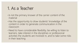 1. As a Teacher
◦ Is not the primary knower of the carrier content of the
material
◦ Has the opportunity to draw students’ knowledge of the
content in order to generate communication in the
classroom
◦ Need to have considerable flexibility, be willing to listen to
learners, take interest in the disciplines or professional
activities the students are involved in, and to take some risks
in their teaching
 