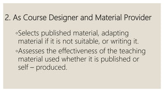 2. As Course Designer and Material Provider
◦Selects published material, adapting
material if it is not suitable, or writing it.
◦Assesses the effectiveness of the teaching
material used whether it is published or
self – produced.
 