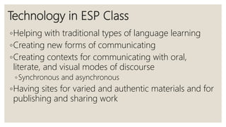 Technology in ESP Class
◦Helping with traditional types of language learning
◦Creating new forms of communicating
◦Creating contexts for communicating with oral,
literate, and visual modes of discourse
◦Synchronous and asynchronous
◦Having sites for varied and authentic materials and for
publishing and sharing work
 