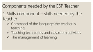 Components needed by the ESP Teacher
1. Skills component – skills needed by the
teacher
 Command of the language the teacher is
teaching
 Teaching techniques and classroom activities
 The management of learning
 