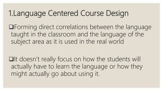 1.Language Centered Course Design
Forming direct correlations between the language
taught in the classroom and the language of the
subject area as it is used in the real world
It doesn’t really focus on how the students will
actually have to learn the language or how they
might actually go about using it.
 