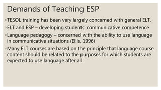 Demands of Teaching ESP
◦TESOL training has been very largely concerned with general ELT.
◦ELT and ESP – developing students’ communicative competence
◦Language pedagogy – concerned with the ability to use language
in communicative situations (Ellis, 1996)
◦Many ELT courses are based on the principle that language course
content should be related to the purposes for which students are
expected to use language after all.
 