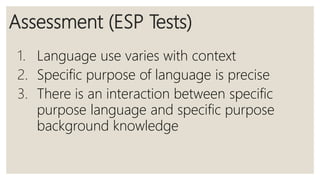Assessment (ESP Tests)
1. Language use varies with context
2. Specific purpose of language is precise
3. There is an interaction between specific
purpose language and specific purpose
background knowledge
 