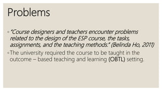 Problems
◦“Course designers and teachers encounter problems
related to the design of the ESP course, the tasks,
assignments, and the teaching methods.” (Belinda Ho, 2011)
◦The university required the course to be taught in the
outcome – based teaching and learning (OBTL) setting.
 