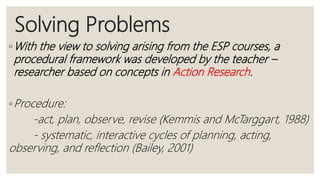 Solving Problems
◦With the view to solving arising from the ESP courses, a
procedural framework was developed by the teacher –
researcher based on concepts in Action Research.
◦Procedure:
-act, plan, observe, revise (Kemmis and McTarggart, 1988)
- systematic, interactive cycles of planning, acting,
observing, and reflection (Bailey, 2001)
 