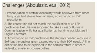 Challenges (Abdulaziz, et.al, 2012)
1. Pronunciation of certain vocabulary words borrowed from other
languages had always been an issue, according to an ESP
practitioner.
2. The course title did not match the qualification of an ESP
practitioner. He/ She was supposed to take a class of Business
Communication while her qualification at that time was Masters in
English Literature.
3. According to an ESP practitioner, the students needed a course in
EAP but the outlines given catered more to their EOP needs. A finer
distinction had to be explained to the administrators in order to
redevelop a relevant course outline.
 