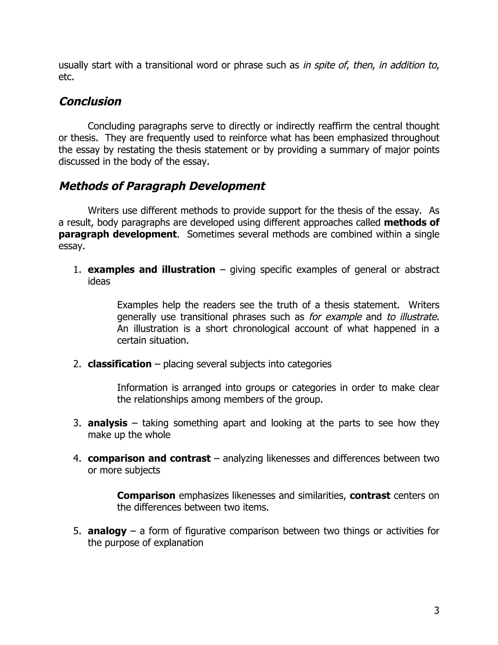usually start with a transitional word or phrase such as in spite of, then, in addition to,
etc.

Conclusion

       Concluding paragraphs serve to directly or indirectly reaffirm the central thought
or thesis. They are frequently used to reinforce what has been emphasized throughout
the essay by restating the thesis statement or by providing a summary of major points
discussed in the body of the essay.

Methods of Paragraph Development

       Writers use different methods to provide support for the thesis of the essay. As
a result, body paragraphs are developed using different approaches called methods of
paragraph development. Sometimes several methods are combined within a single
essay.

   1. examples and illustration – giving specific examples of general or abstract
      ideas

             Examples help the readers see the truth of a thesis statement. Writers
             generally use transitional phrases such as for example and to illustrate.
             An illustration is a short chronological account of what happened in a
             certain situation.

   2. classification – placing several subjects into categories

             Information is arranged into groups or categories in order to make clear
             the relationships among members of the group.

   3. analysis – taking something apart and looking at the parts to see how they
      make up the whole

   4. comparison and contrast – analyzing likenesses and differences between two
      or more subjects

             Comparison emphasizes likenesses and similarities, contrast centers on
             the differences between two items.

   5. analogy – a form of figurative comparison between two things or activities for
      the purpose of explanation




                                                                                         3
 