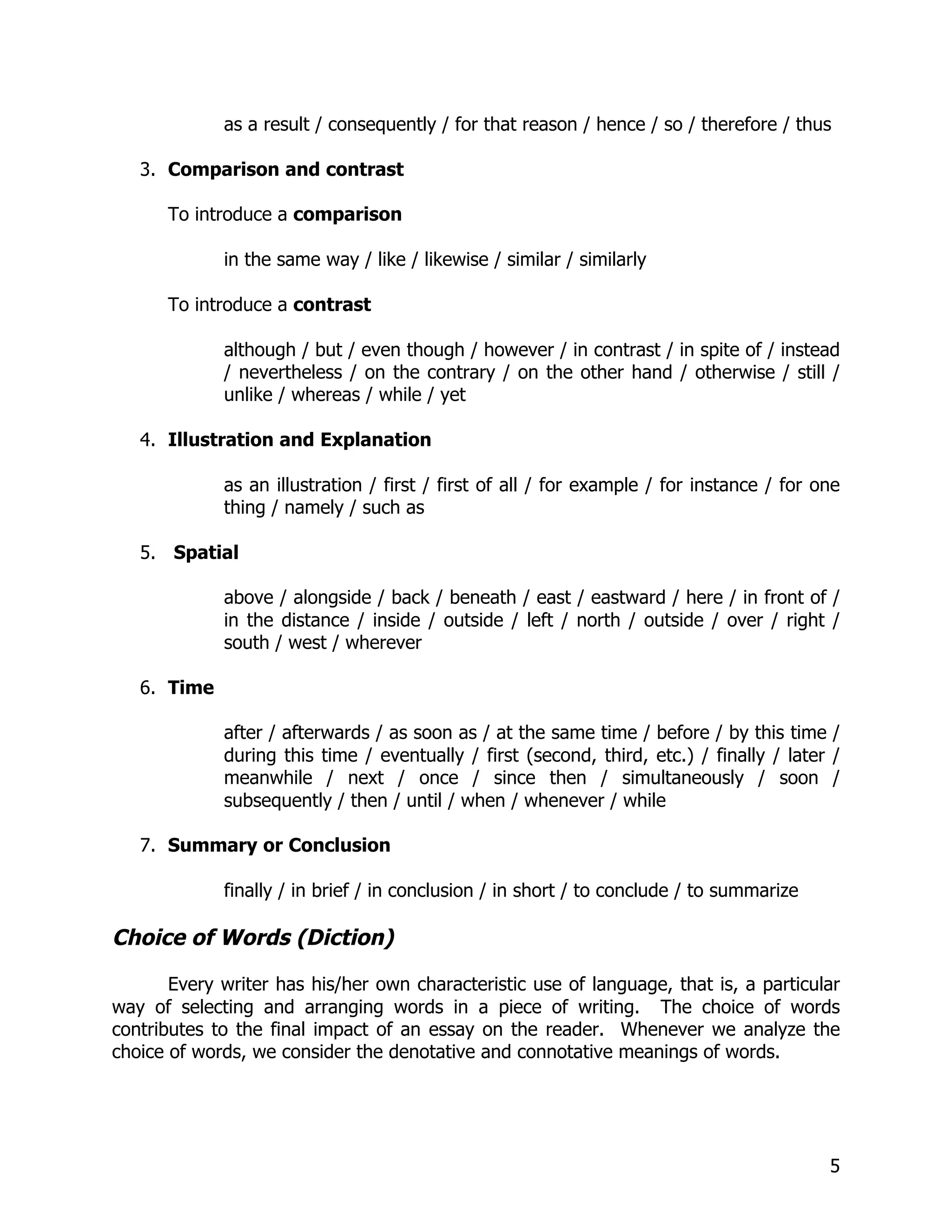 as a result / consequently / for that reason / hence / so / therefore / thus

   3. Comparison and contrast

      To introduce a comparison

             in the same way / like / likewise / similar / similarly

      To introduce a contrast

             although / but / even though / however / in contrast / in spite of / instead
             / nevertheless / on the contrary / on the other hand / otherwise / still /
             unlike / whereas / while / yet

   4. Illustration and Explanation

             as an illustration / first / first of all / for example / for instance / for one
             thing / namely / such as

   5. Spatial

             above / alongside / back / beneath / east / eastward / here / in front of /
             in the distance / inside / outside / left / north / outside / over / right /
             south / west / wherever

   6. Time

             after / afterwards / as soon as / at the same time / before / by this time /
             during this time / eventually / first (second, third, etc.) / finally / later /
             meanwhile / next / once / since then / simultaneously / soon /
             subsequently / then / until / when / whenever / while

   7. Summary or Conclusion

             finally / in brief / in conclusion / in short / to conclude / to summarize

Choice of Words (Diction)

       Every writer has his/her own characteristic use of language, that is, a particular
way of selecting and arranging words in a piece of writing. The choice of words
contributes to the final impact of an essay on the reader. Whenever we analyze the
choice of words, we consider the denotative and connotative meanings of words.




                                                                                           5
 