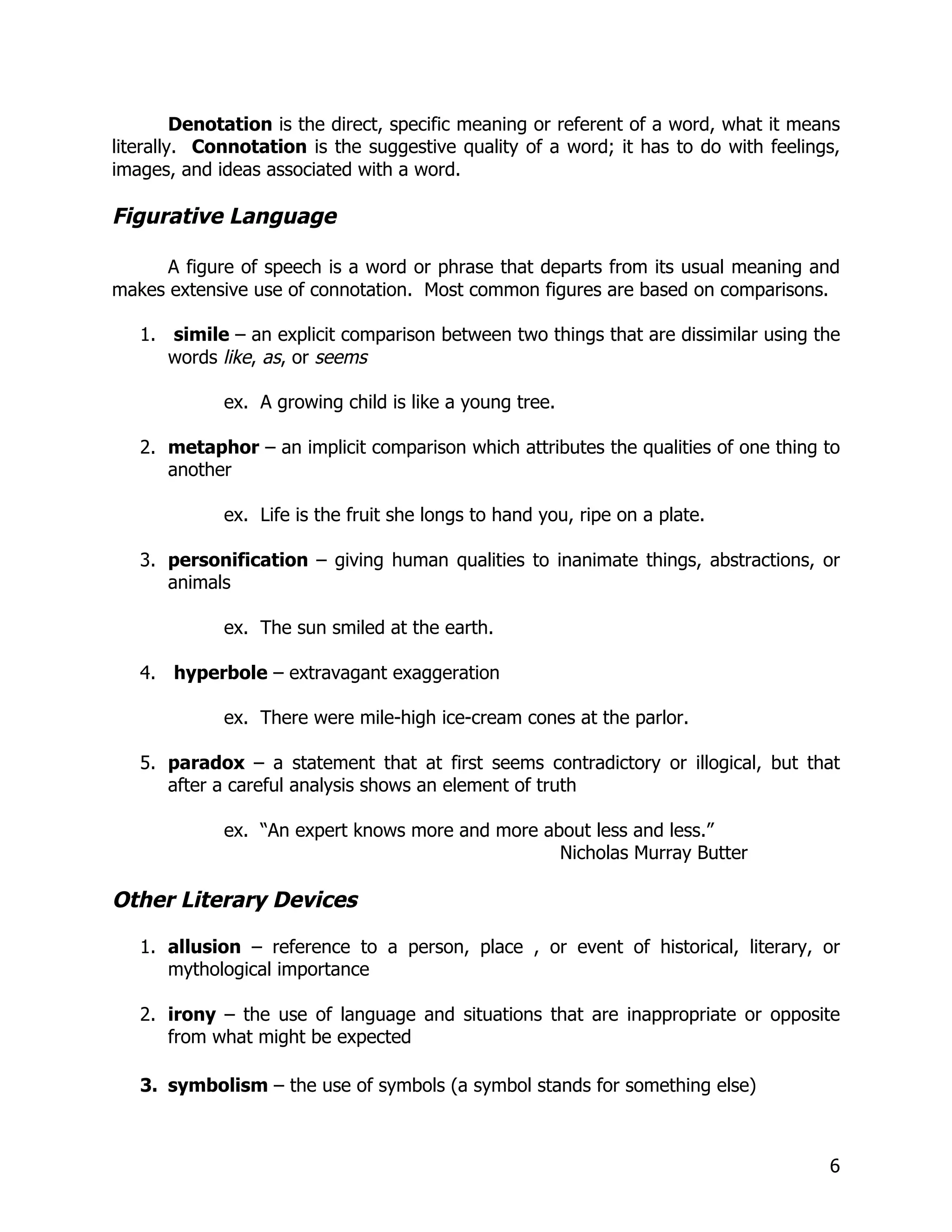 Denotation is the direct, specific meaning or referent of a word, what it means
literally. Connotation is the suggestive quality of a word; it has to do with feelings,
images, and ideas associated with a word.

Figurative Language

      A figure of speech is a word or phrase that departs from its usual meaning and
makes extensive use of connotation. Most common figures are based on comparisons.

   1. simile – an explicit comparison between two things that are dissimilar using the
      words like, as, or seems

             ex. A growing child is like a young tree.

   2. metaphor – an implicit comparison which attributes the qualities of one thing to
      another

             ex. Life is the fruit she longs to hand you, ripe on a plate.

   3. personification – giving human qualities to inanimate things, abstractions, or
      animals

             ex. The sun smiled at the earth.

   4. hyperbole – extravagant exaggeration

             ex. There were mile-high ice-cream cones at the parlor.

   5. paradox – a statement that at first seems contradictory or illogical, but that
      after a careful analysis shows an element of truth

             ex. “An expert knows more and more about less and less.”
                                                  Nicholas Murray Butter

Other Literary Devices

   1. allusion – reference to a person, place , or event of historical, literary, or
      mythological importance

   2. irony – the use of language and situations that are inappropriate or opposite
      from what might be expected

   3. symbolism – the use of symbols (a symbol stands for something else)



                                                                                      6
 