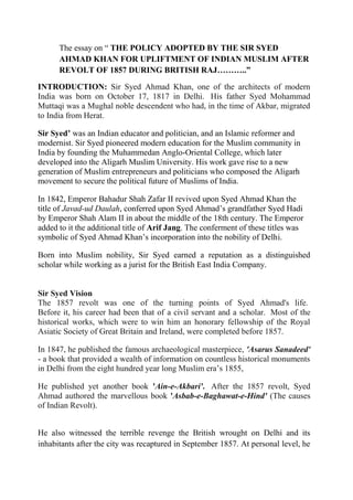 The essay on “ THE POLICY ADOPTED BY THE SIR SYED
      AHMAD KHAN FOR UPLIFTMENT OF INDIAN MUSLIM AFTER
      REVOLT OF 1857 DURING BRITISH RAJ………..”

INTRODUCTION: Sir Syed Ahmad Khan, one of the architects of modern
India was born on October 17, 1817 in Delhi. His father Syed Mohammad
Muttaqi was a Mughal noble descendent who had, in the time of Akbar, migrated
to India from Herat.

Sir Syed’ was an Indian educator and politician, and an Islamic reformer and
modernist. Sir Syed pioneered modern education for the Muslim community in
India by founding the Muhammedan Anglo-Oriental College, which later
developed into the Aligarh Muslim University. His work gave rise to a new
generation of Muslim entrepreneurs and politicians who composed the Aligarh
movement to secure the political future of Muslims of India.

In 1842, Emperor Bahadur Shah Zafar II revived upon Syed Ahmad Khan the
title of Javad-ud Daulah, conferred upon Syed Ahmad’s grandfather Syed Hadi
by Emperor Shah Alam II in about the middle of the 18th century. The Emperor
added to it the additional title of Arif Jang. The conferment of these titles was
symbolic of Syed Ahmad Khan’s incorporation into the nobility of Delhi.

Born into Muslim nobility, Sir Syed earned a reputation as a distinguished
scholar while working as a jurist for the British East India Company.


Sir Syed Vision
The 1857 revolt was one of the turning points of Syed Ahmad's life.
Before it, his career had been that of a civil servant and a scholar. Most of the
historical works, which were to win him an honorary fellowship of the Royal
Asiatic Society of Great Britain and Ireland, were completed before 1857.

In 1847, he published the famous archaeological masterpiece, 'Asarus Sanadeed'
- a book that provided a wealth of information on countless historical monuments
in Delhi from the eight hundred year long Muslim era’s 1855,

He published yet another book 'Ain-e-Akbari'. After the 1857 revolt, Syed
Ahmad authored the marvellous book 'Asbab-e-Baghawat-e-Hind' (The causes
of Indian Revolt).


He also witnessed the terrible revenge the British wrought on Delhi and its
inhabitants after the city was recaptured in September 1857. At personal level, he
 