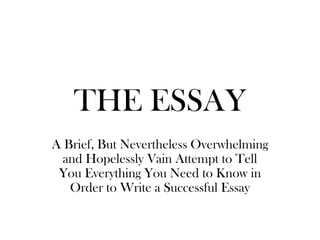 THE ESSAY A Brief, But Nevertheless Overwhelming and Hopelessly Vain Attempt to Tell You Everything You Need to Know in Order to Write a Successful Essay 